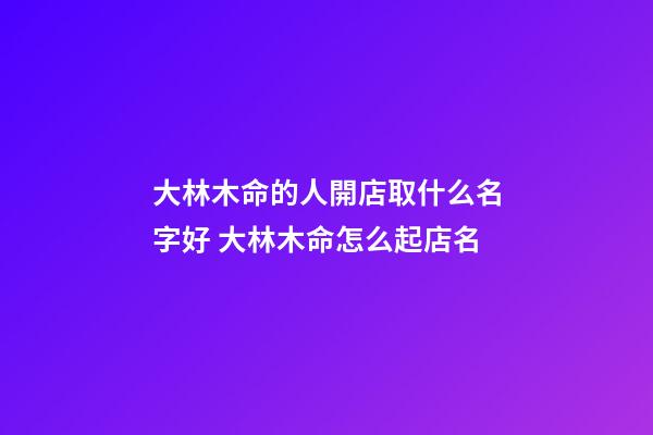 大林木命的人開店取什么名字好 大林木命怎么起店名-第1張-店鋪起名-玄機派
